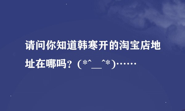 请问你知道韩寒开的淘宝店地址在哪吗？(*^__^*)……