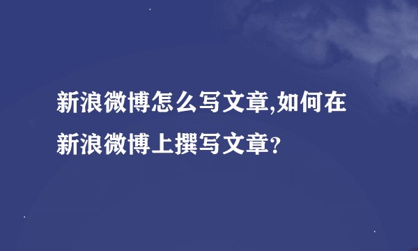 新浪微博怎么写文章,如何在新浪微博上撰写文章？