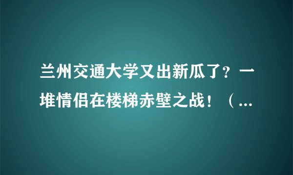 兰州交通大学又出新瓜了？一堆情侣在楼梯赤壁之战！（附原视频完整版）