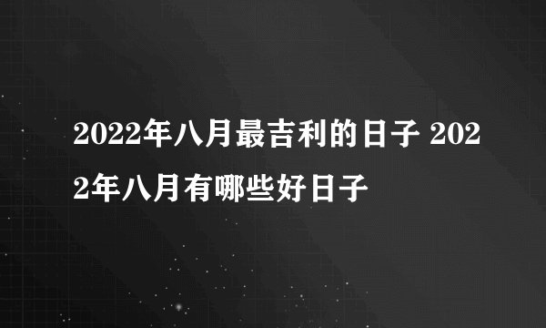 2022年八月最吉利的日子 2022年八月有哪些好日子
