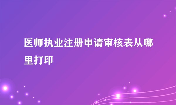 医师执业注册申请审核表从哪里打印