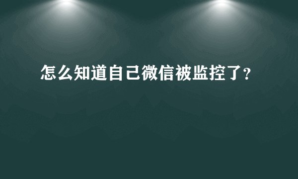 怎么知道自己微信被监控了？