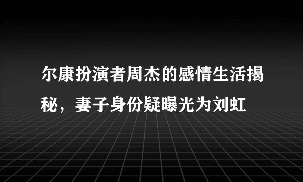 尔康扮演者周杰的感情生活揭秘，妻子身份疑曝光为刘虹