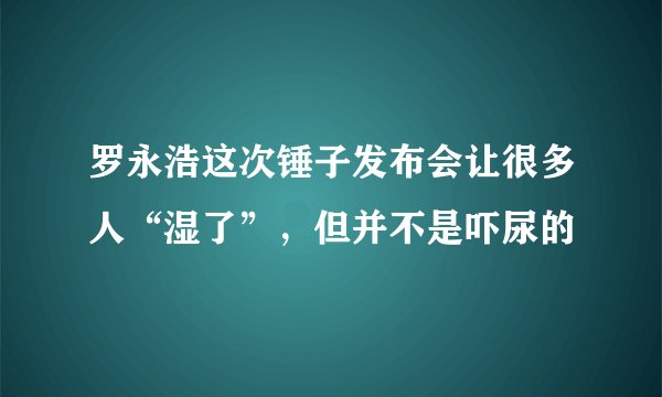 罗永浩这次锤子发布会让很多人“湿了”，但并不是吓尿的