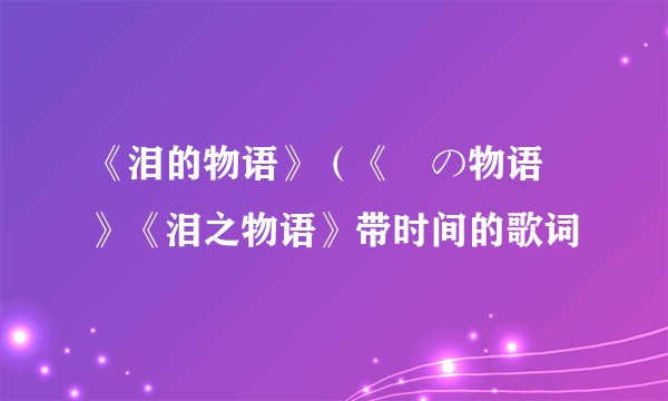 《泪的物语》（《涙の物语 》《泪之物语》带时间的歌词