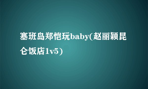 塞班岛郑恺玩baby(赵丽颖昆仑饭店1v5)