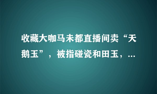 收藏大咖马未都直播间卖“天鹅玉”，被指碰瓷和田玉，天鹅玉是什么玉？