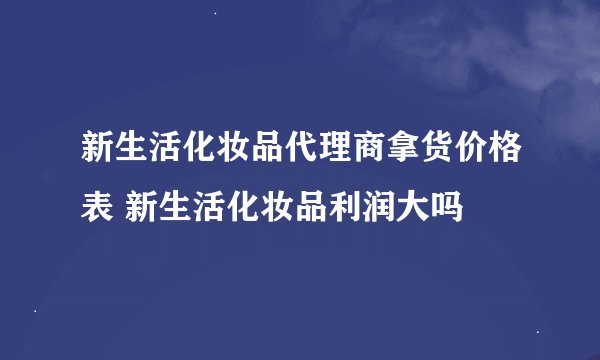 新生活化妆品代理商拿货价格表 新生活化妆品利润大吗