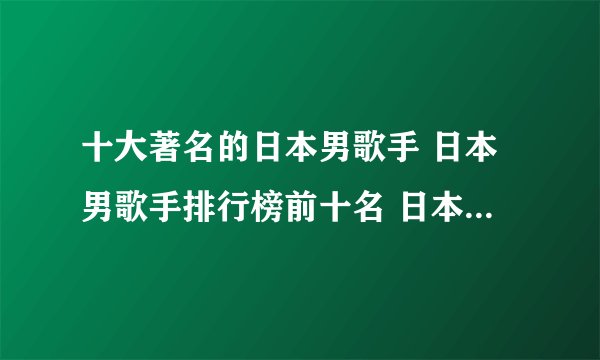 十大著名的日本男歌手 日本男歌手排行榜前十名 日本男歌手人气排名