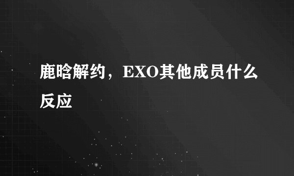 鹿晗解约,EXO其他成员什么反应