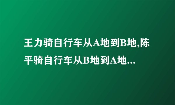 王力骑自行车从A地到B地,陈平骑自行车从B地到A地,两人都沿着