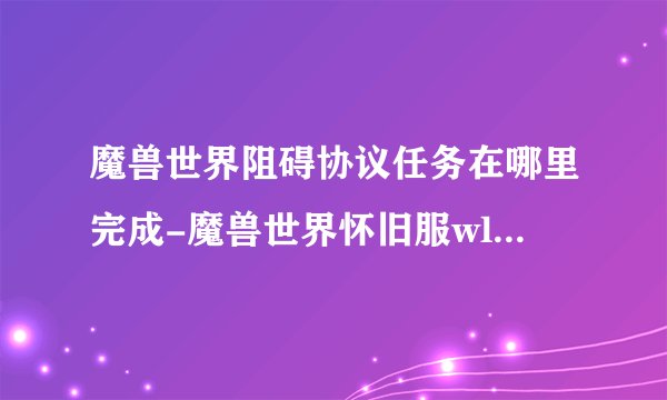 魔兽世界阻碍协议任务在哪里完成-魔兽世界怀旧服wlk阻碍协议任务攻略