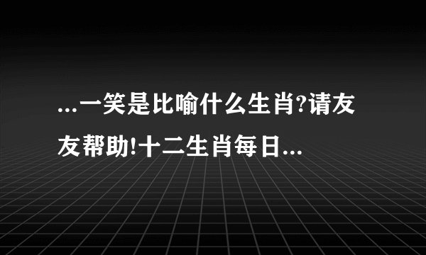 ...一笑是比喻什么生肖?请友友帮助!十二生肖每日一笑的是指什么生肖...