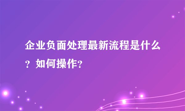 企业负面处理最新流程是什么？如何操作？