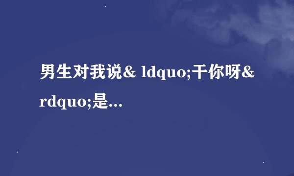 男生对我说& ldquo;干你呀& rdquo;是什么意思？
