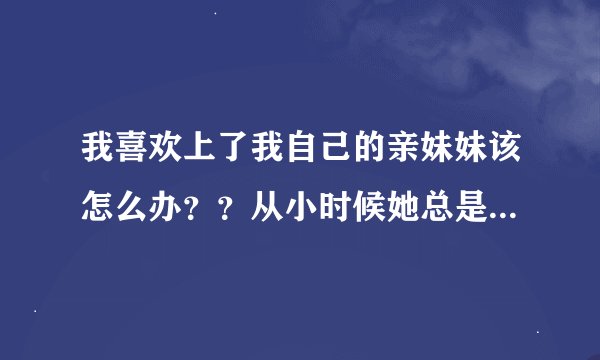 我喜欢上了我自己的亲妹妹该怎么办？？从小时候她总是缠着我，对我特别好，慢慢的发现我真的离不开她了