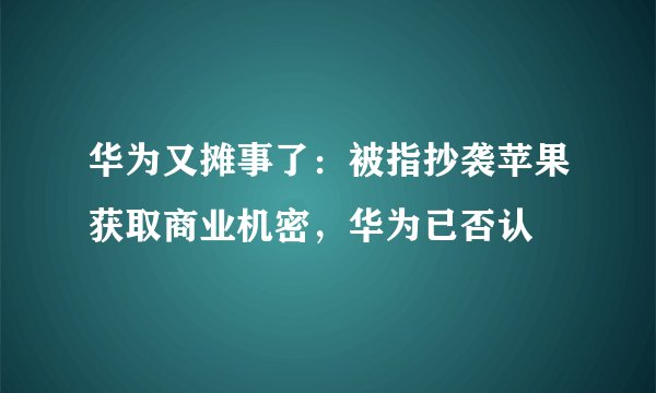 华为又摊事了：被指抄袭苹果获取商业机密，华为已否认