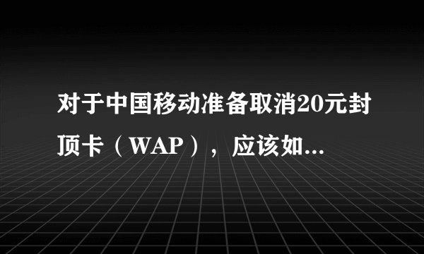 对于中国移动准备取消20元封顶卡（WAP），应该如何维护自己的权益？