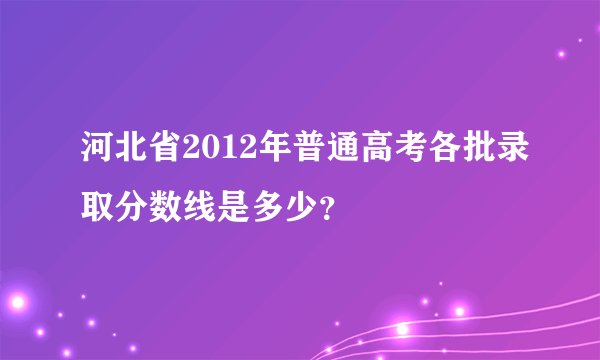 河北省2012年普通高考各批录取分数线是多少？