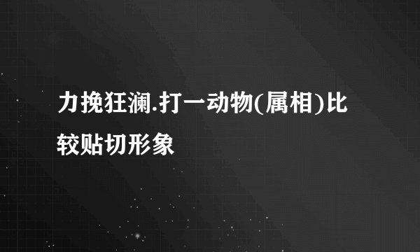 力挽狂澜.打一动物(属相)比较贴切形象