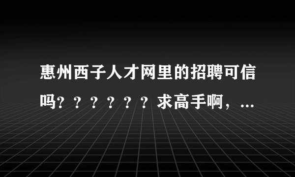 惠州西子人才网里的招聘可信吗？？？？？？求高手啊，急啊！！！！！