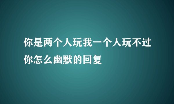 你是两个人玩我一个人玩不过你怎么幽默的回复