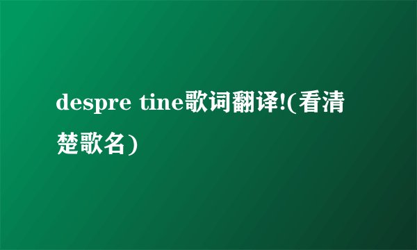 despre tine歌词翻译!(看清楚歌名)