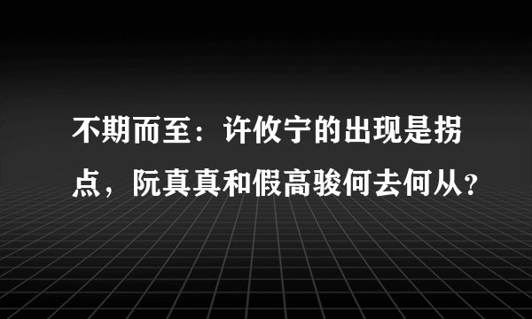 不期而至：许攸宁的出现是拐点，阮真真和假高骏何去何从？