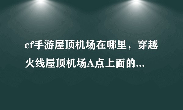 cf手游屋顶机场在哪里，穿越火线屋顶机场A点上面的红色的管子怎么走