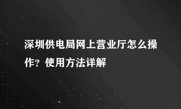 深圳供电局网上营业厅怎么操作？使用方法详解