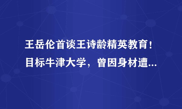 王岳伦首谈王诗龄精英教育！目标牛津大学，曾因身材遭受校园霸凌...