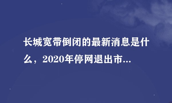 长城宽带倒闭的最新消息是什么，2020年停网退出市场是真的吗？