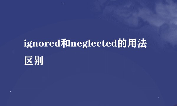ignored和neglected的用法区别