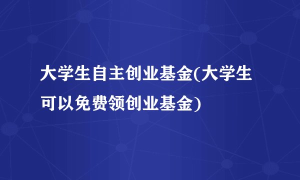 大学生自主创业基金(大学生可以免费领创业基金)