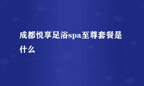 成都悦享足浴spa至尊套餐是什么