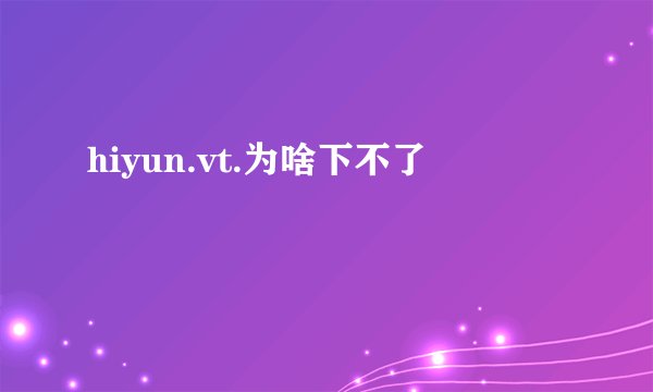 hiyun.vt.为啥下不了