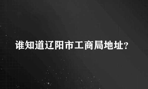 谁知道辽阳市工商局地址？
