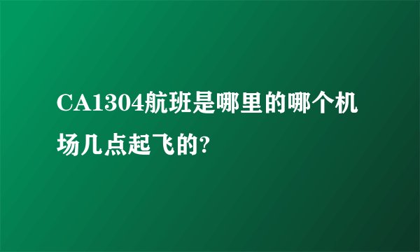 CA1304航班是哪里的哪个机场几点起飞的?