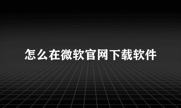 怎么在微软官网下载软件