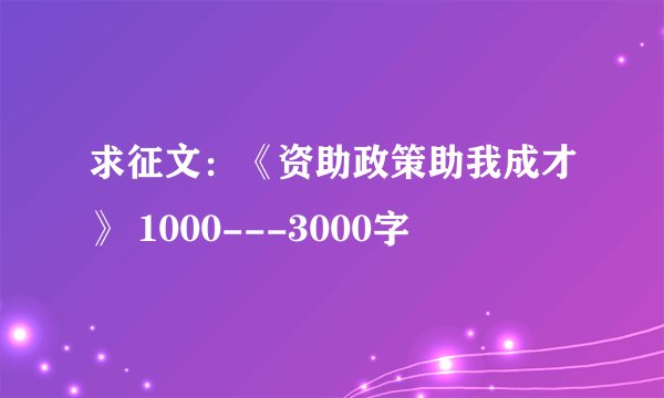 求征文：《资助政策助我成才》 1000---3000字