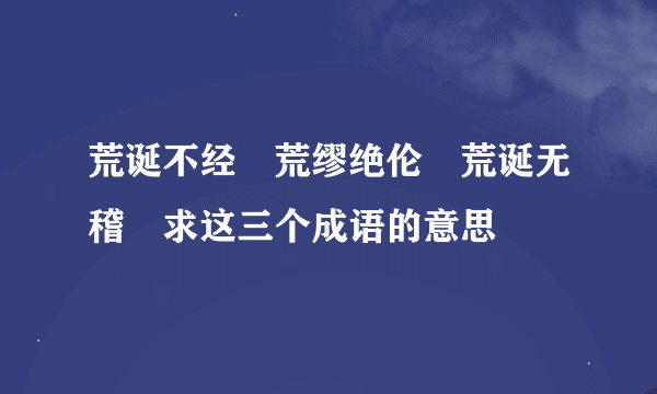 荒诞不经 荒缪绝伦 荒诞无稽 求这三个成语的意思