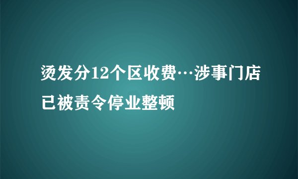 烫发分12个区收费…涉事门店已被责令停业整顿