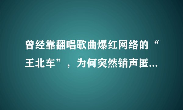 曾经靠翻唱歌曲爆红网络的“王北车”，为何突然销声匿迹？他现状如何了