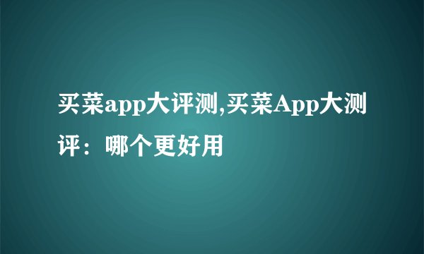 买菜app大评测,买菜App大测评：哪个更好用