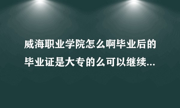 威海职业学院怎么啊毕业后的毕业证是大专的么可以继续考本科吗