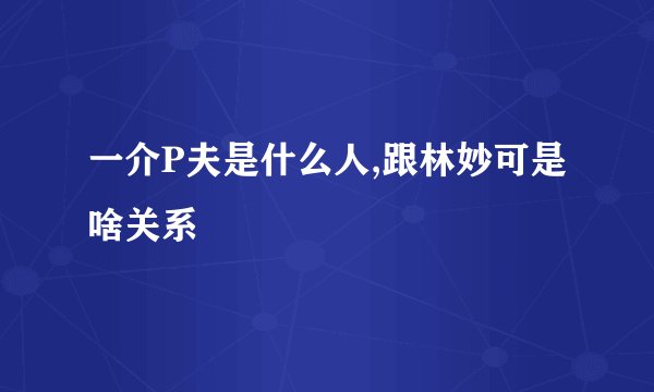 一介P夫是什么人,跟林妙可是啥关系