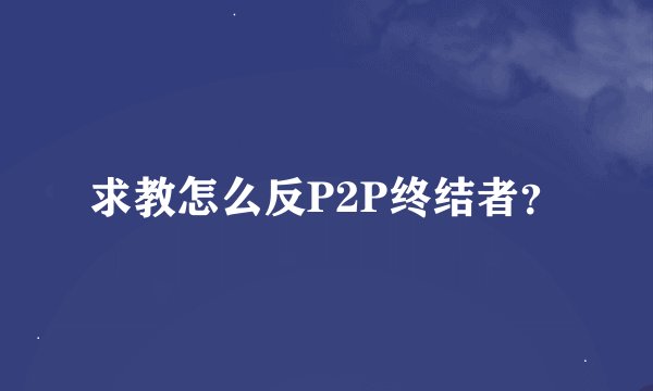 求教怎么反P2P终结者？