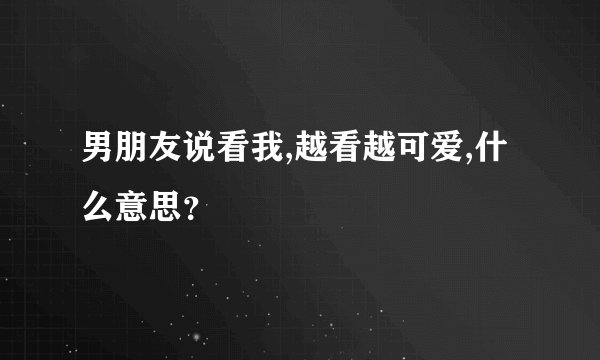 男朋友说看我,越看越可爱,什么意思？