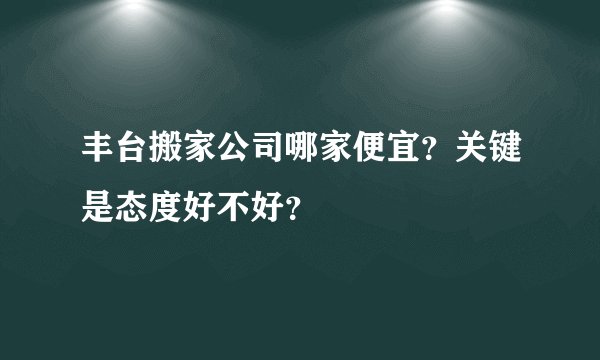 丰台搬家公司哪家便宜?关键是态度好不好?