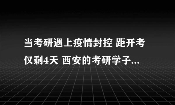 当考研遇上疫情封控 距开考仅剩4天 西安的考研学子们急求回复